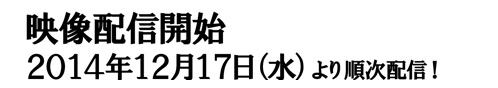 映像配信開始２０１４年１２月１７日（水）より順次配信！