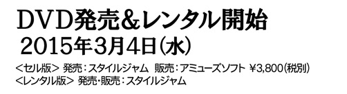 ＤＶＤ発売＆レンタル開始２０１５年３月４日（水）＜セル版＞　発売：スタイルジャム　販売：アミューズソフト　￥３，８００（税別）＜レンタル版＞　発売・販売：スタイルジャム　